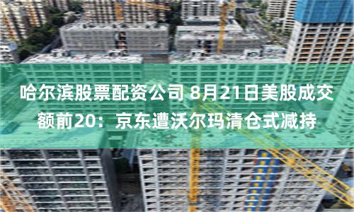 哈爾濱股票配資公司 8月21日美股成交額前20：京東遭沃爾瑪清倉式減持